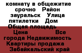 комнату в общежитие  срочно › Район ­ зауральск › Улица ­ пятилетки › Дом ­ 7 › Общая площадь ­ 12 › Цена ­ 200 000 - Все города Недвижимость » Квартиры продажа   . Забайкальский край